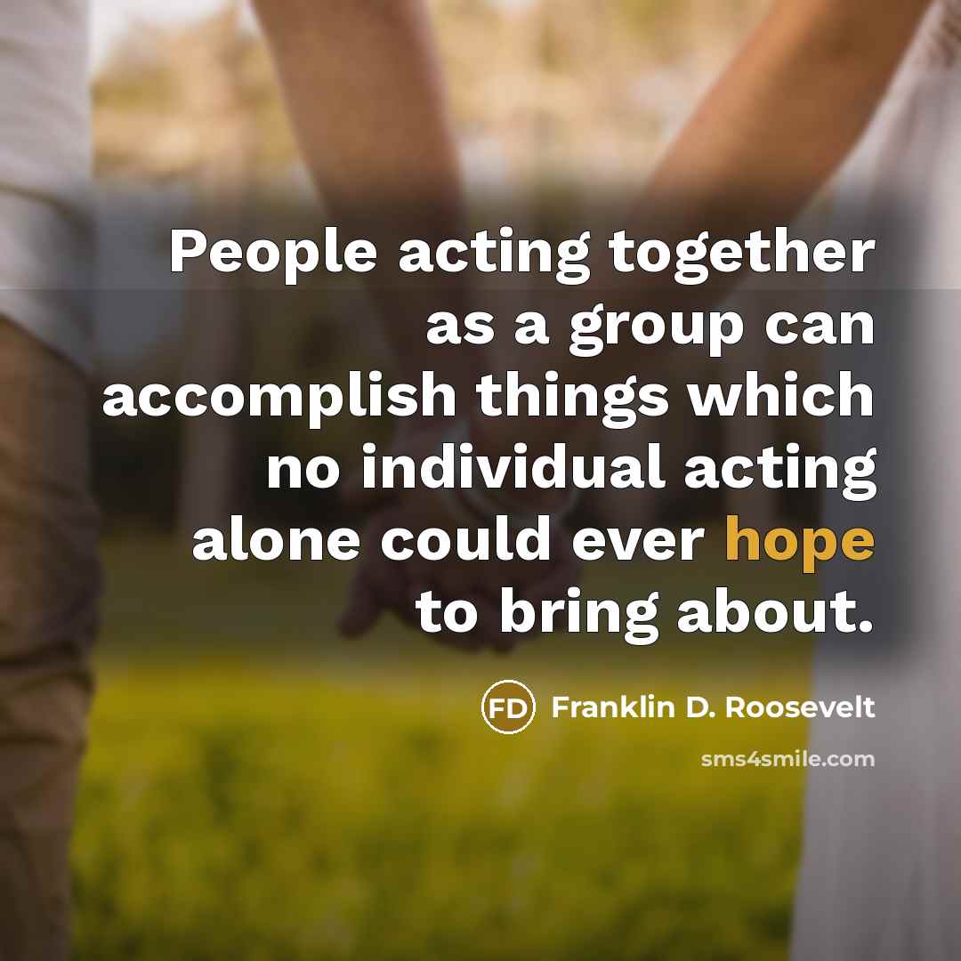 “People acting together as a group can accomplish things which no individual acting alone could ever hope to bring about.” quote by Franklin D. Roosevelt