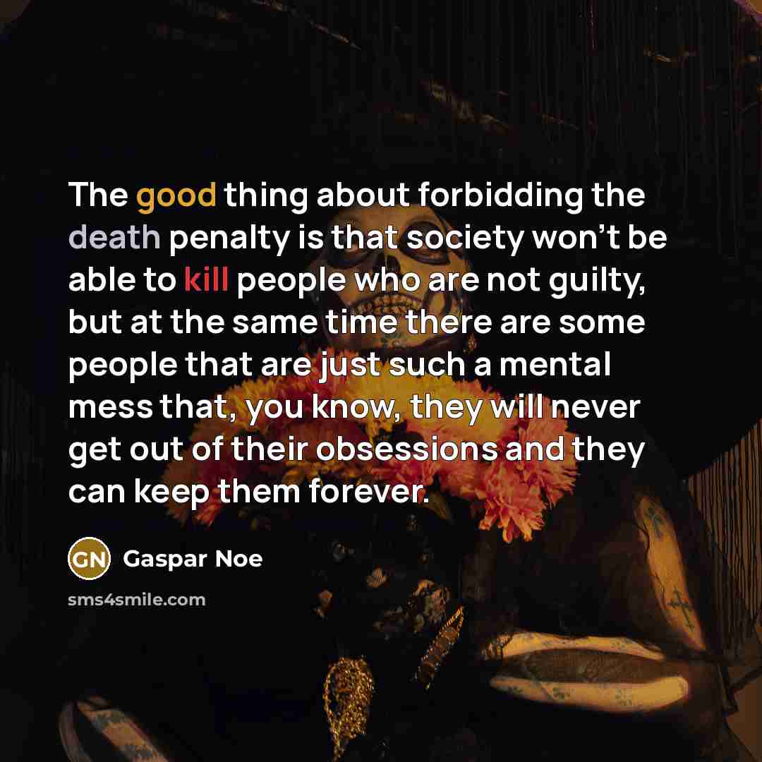 “The good thing about forbidding the death penalty is that society won't be able to kill people who are not guilty, but at the same time there are some people that are just such a mental mess that, you know, they will never get out of their obsessions and they can keep them forever.” quote by Gaspar Noe