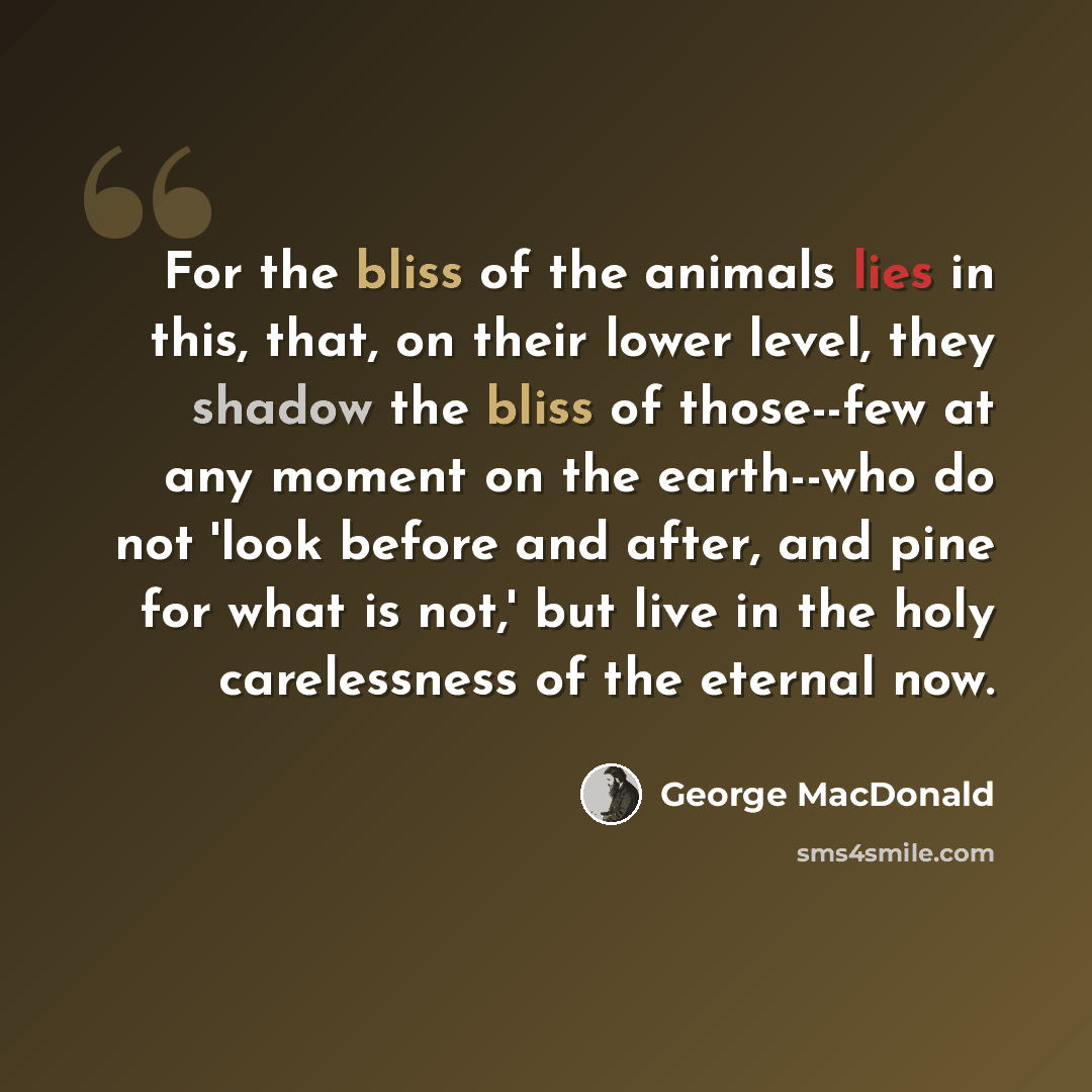“For the bliss of the animals lies in this, that, on their lower level, they shadow the bliss of those--few at any moment on the earth--who do not 'look before and after, and pine for what is not,' but live in the holy carelessness of the eternal now.” quote by George MacDonald
