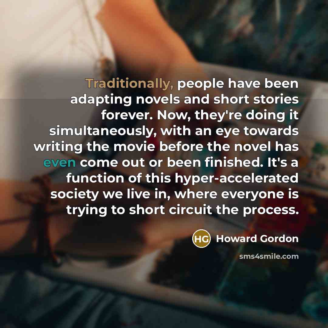 “Traditionally, people have been adapting novels and short stories forever. Now, they're doing it simultaneously, with an eye towards writing the movie before the novel has even come out or been finished. It's a function of this hyper-accelerated society we live in, where everyone is trying to…” quote by Howard Gordon