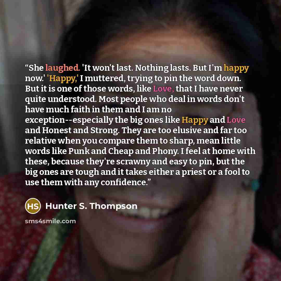 “She laughed. 'It won't last. Nothing lasts. But I'm happy now.' 'Happy,' I muttered, trying to pin the word down. But it is one of those words, like Love, that I have never quite understood. Most people who deal in words don't have much faith in them and I am no exception--especially the big ones…” quote by Hunter S. Thompson