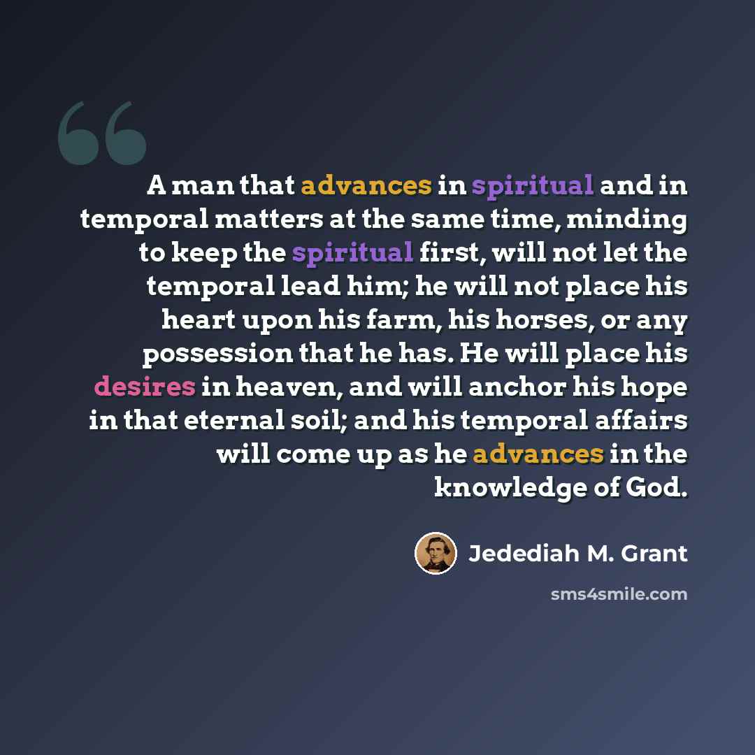 “A man that advances in spiritual and in temporal matters at the same time, minding to keep the spiritual first, will not let the temporal lead him; he will not place his heart upon his farm, his horses, or any possession that he has. He will place his desires in heaven, and will anchor his hope in…” quote by Jedediah M. Grant