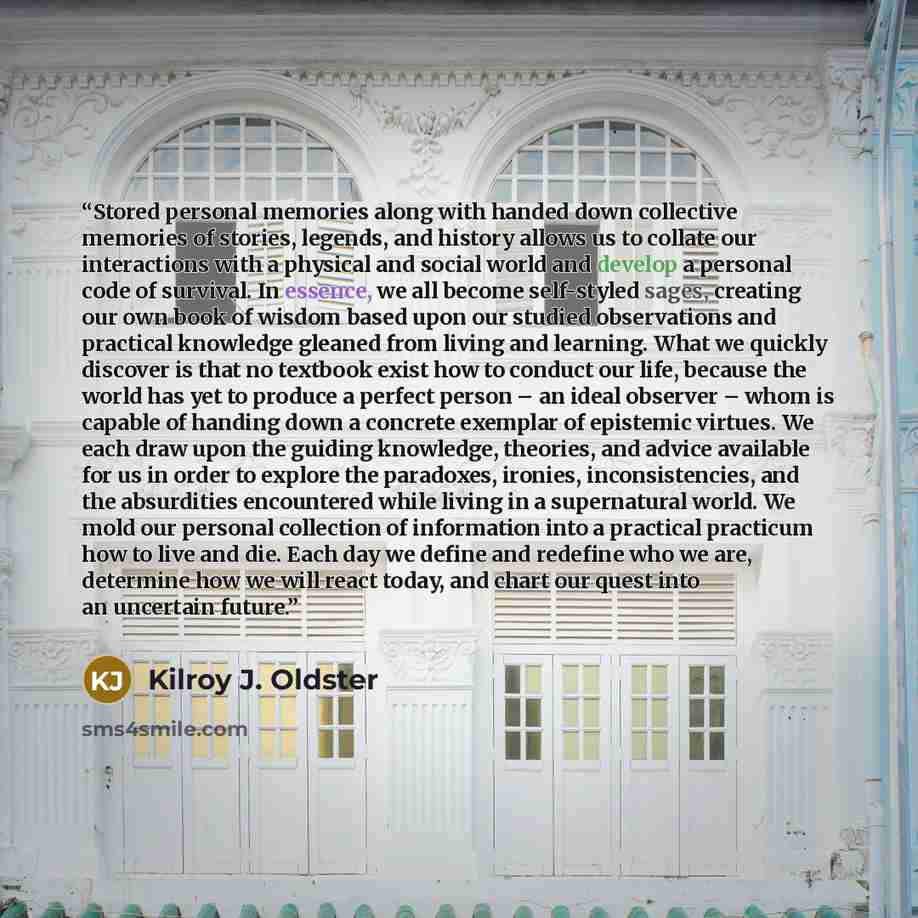 “Stored personal memories along with handed down collective memories of stories, legends, and history allows us to collate our interactions with a physical and social world and develop a personal code of survival. In essence, we all become self-styled sages, creating our own book of wisdom based…” quote by Kilroy J. Oldster