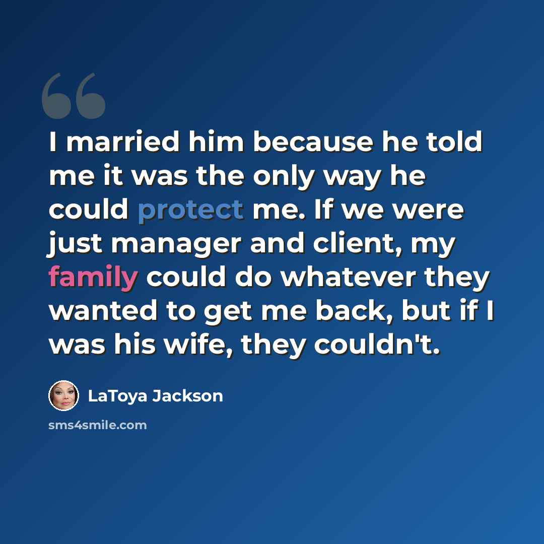 “I married him because he told me it was the only way he could protect me. If we were just manager and client, my family could do whatever they wanted to get me back, but if I was his wife, they couldn't.” quote by LaToya Jackson