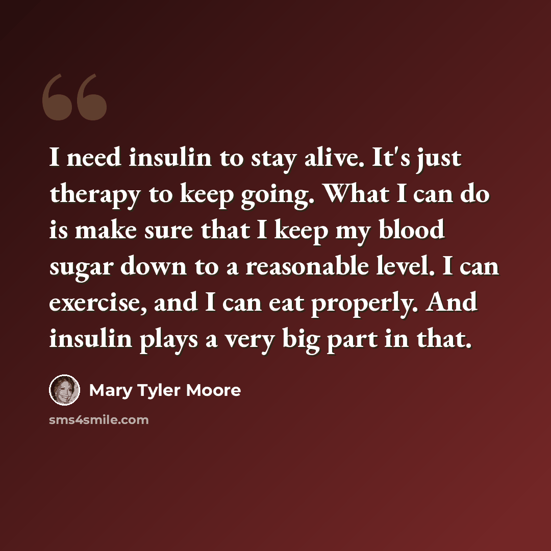 “I need insulin to stay alive. It's just therapy to keep going. What I can do is make sure that I keep my blood sugar down to a reasonable level. I can exercise, and I can eat properly. And insulin plays a very big part in that.” quote by Mary Tyler Moore