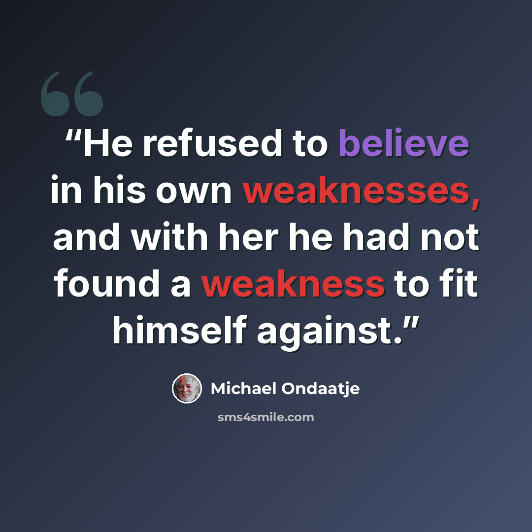 “He refused to believe in his own weaknesses, and with her he had not found a weakness to fit himself against.” quote by Michael Ondaatje