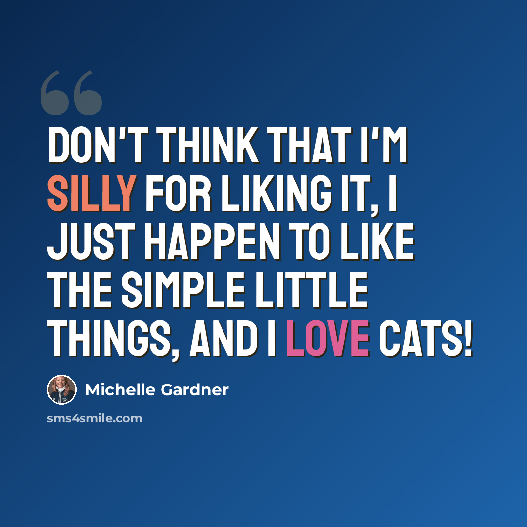 “Don't think that I'm silly for liking it, I just happen to like the simple little things, and I love cats!” quote by Michelle Gardner