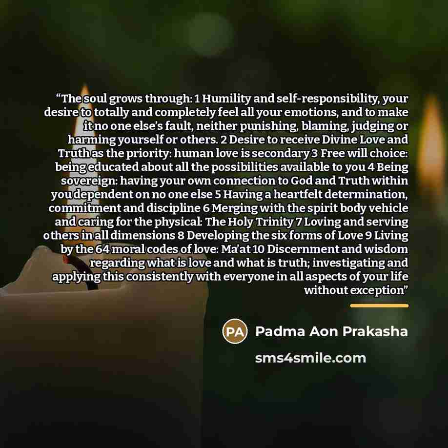 “The soul grows through: 1 Humility and self-responsibility, your desire to totally and completely feel all your emotions, and to make it no one else’s fault, neither punishing, blaming, judging or harming yourself or others. 2 Desire to receive Divine Love and Truth as the priority: human love is…” quote by Padma Aon Prakasha