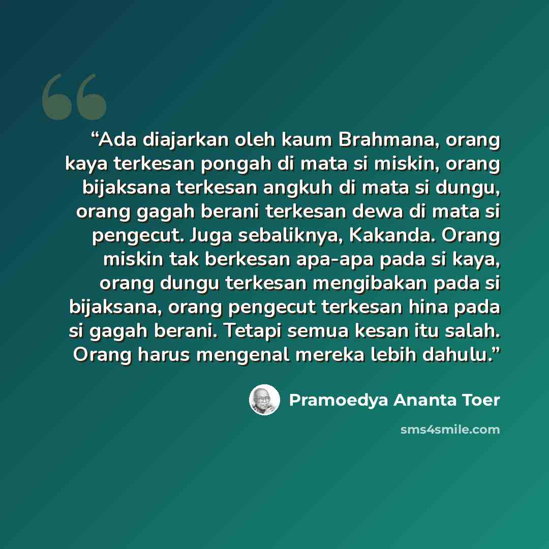 “Ada diajarkan oleh kaum Brahmana, orang kaya terkesan pongah di mata si miskin, orang bijaksana terkesan angkuh di mata si dungu, orang gagah berani terkesan dewa di mata si pengecut. Juga sebaliknya, Kakanda. Orang miskin tak berkesan apa-apa pada si kaya, orang dungu terkesan mengibakan pada si…” quote by Pramoedya Ananta Toer