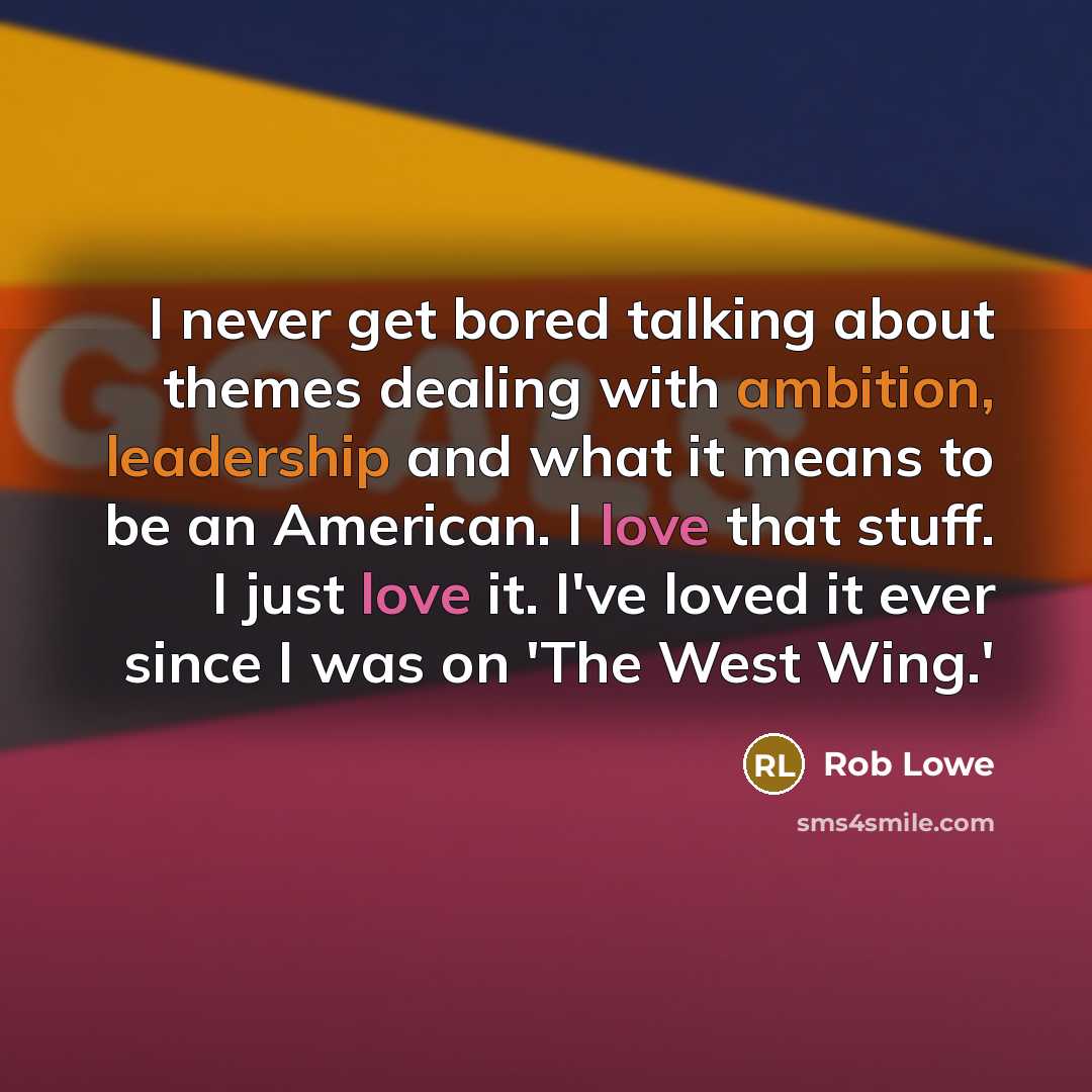“I never get bored talking about themes dealing with ambition, leadership and what it means to be an American. I love that stuff. I just love it. I've loved it ever since I was on 'The West Wing.'” quote by Rob Lowe