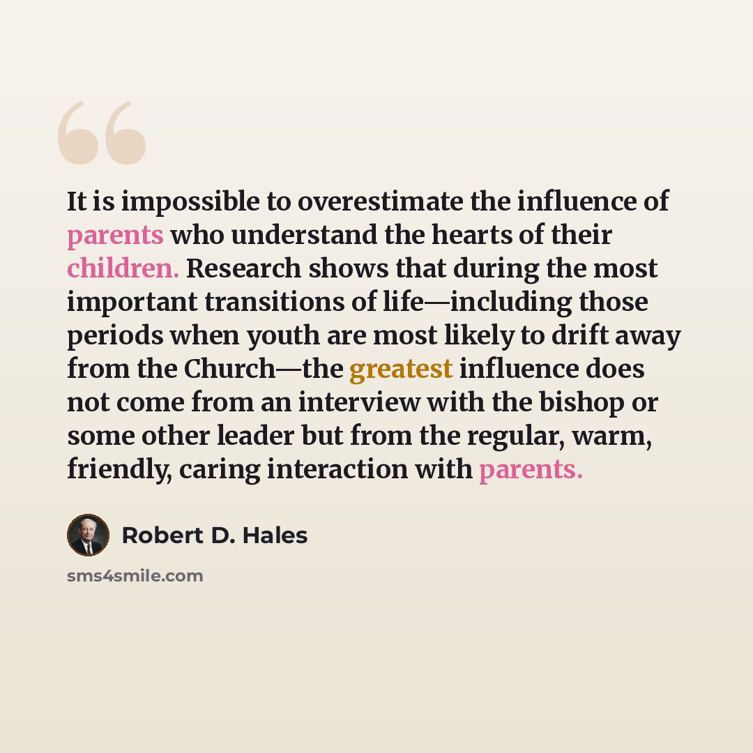 “It is impossible to overestimate the influence of parents who understand the hearts of their children. Research shows that during the most important transitions of life—including those periods when youth are most likely to drift away from the Church—the greatest influence does not come from an…” quote by Robert D. Hales