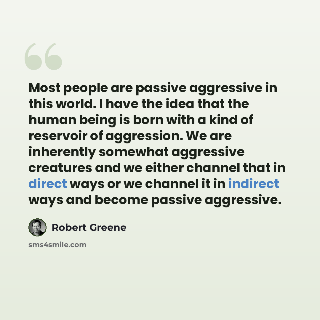 “Most people are passive aggressive in this world. I have the idea that the human being is born with a kind of reservoir of aggression. We are inherently somewhat aggressive creatures and we either channel that in direct ways or we channel it in indirect ways and become passive aggressive.” quote by Robert Greene