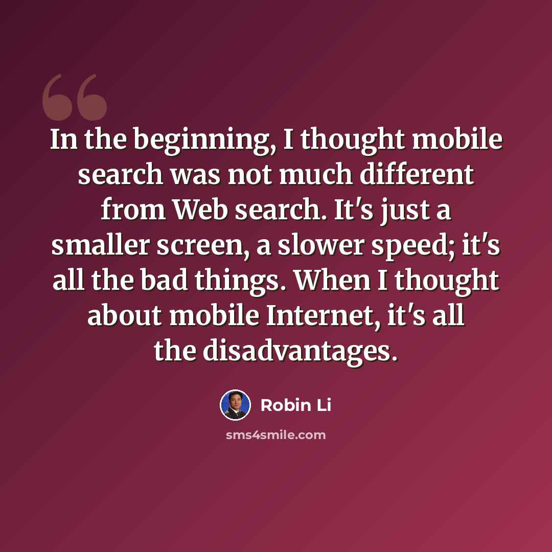 “In the beginning, I thought mobile search was not much different from Web search. It's just a smaller screen, a slower speed; it's all the bad things. When I thought about mobile Internet, it's all the disadvantages.” quote by Robin Li