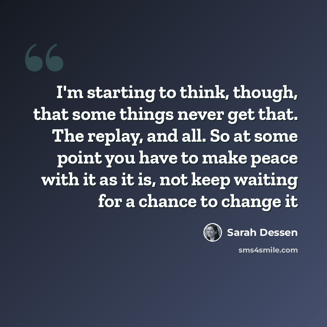 “I'm starting to think, though, that some things never get that. The replay, and all. So at some point you have to make peace with it as it is, not keep waiting for a chance to change it” quote by Sarah Dessen