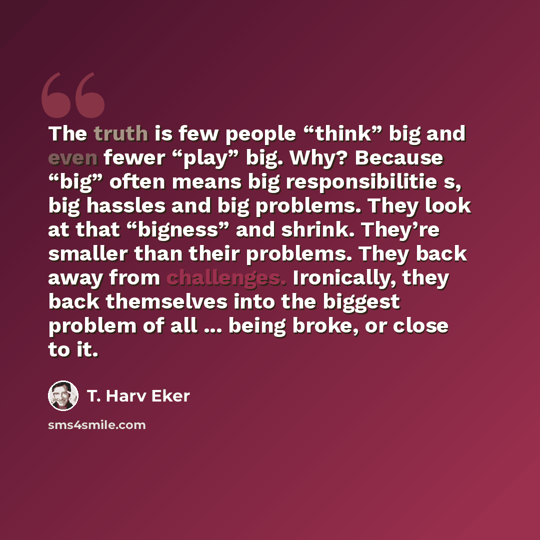 “The truth is few people “think” big and even fewer “play” big. Why? Because “big” often means big responsibilitie s, big hassles and big problems. They look at that “bigness” and shrink. They’re smaller than their problems. They back away from challenges. Ironically, they back themselves into the…” quote by T. Harv Eker