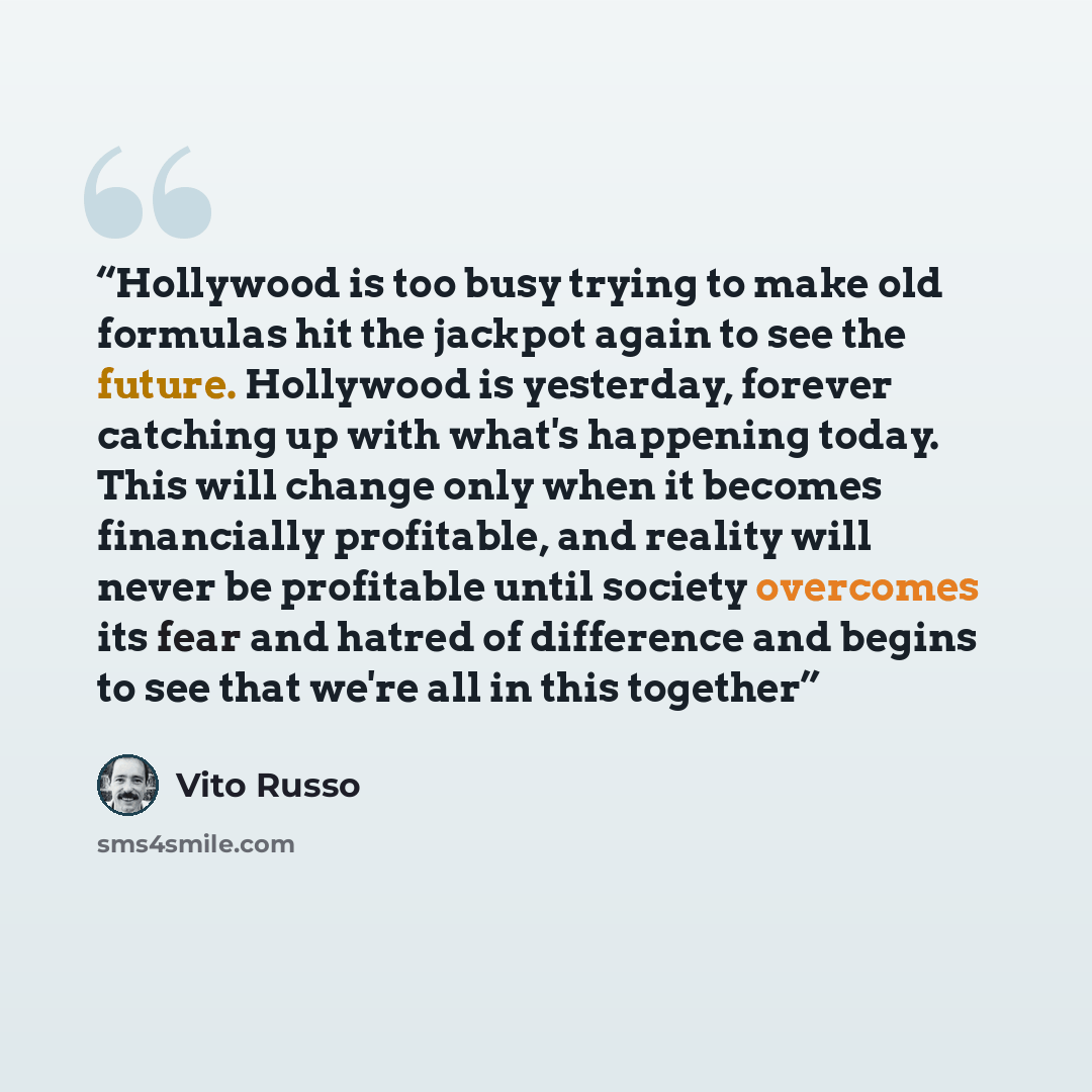 “Hollywood is too busy trying to make old formulas hit the jackpot again to see the future. Hollywood is yesterday, forever catching up with what's happening today. This will change only when it becomes financially profitable, and reality will never be profitable until society overcomes its fear…” quote by Vito Russo