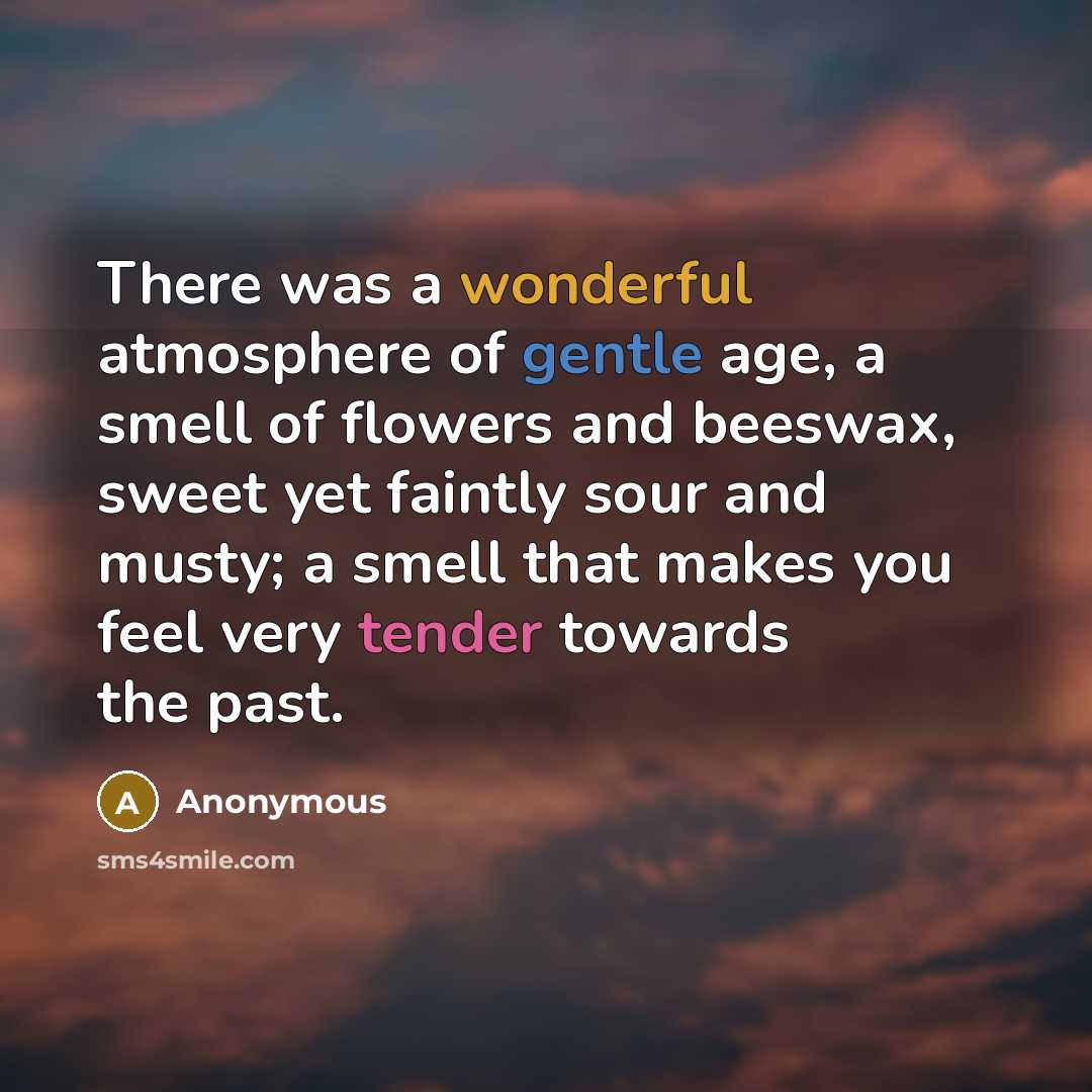 “There was a wonderful atmosphere of gentle age, a smell of flowers and beeswax, sweet yet faintly sour and musty; a smell that makes you feel very tender towards the past.” quote by Anonymous
