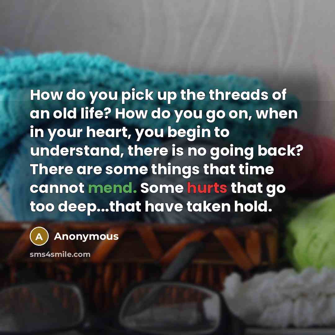 “How do you pick up the threads of an old life? How do you go on, when in your heart, you begin to understand, there is no going back? There are some things that time cannot mend. Some hurts that go too deep...that have taken hold.” quote by Anonymous