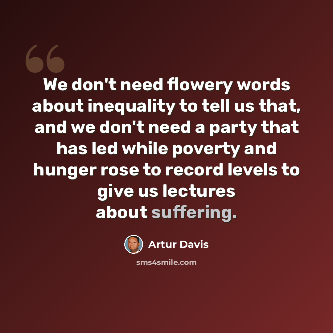 “We don't need flowery words about inequality to tell us that, and we don't need a party that has led while poverty and hunger rose to record levels to give us lectures about suffering.” quote by Artur Davis