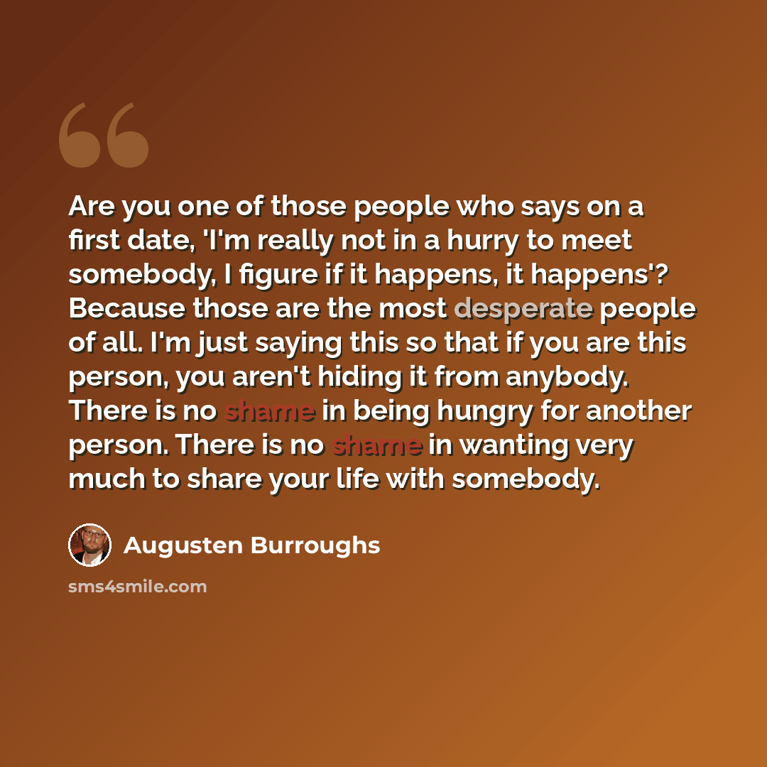 “Are you one of those people who says on a first date, 'I'm really not in a hurry to meet somebody, I figure if it happens, it happens'? Because those are the most desperate people of all. I'm just saying this so that if you are this person, you aren't hiding it from anybody. There is no shame in…” quote by Augusten Burroughs