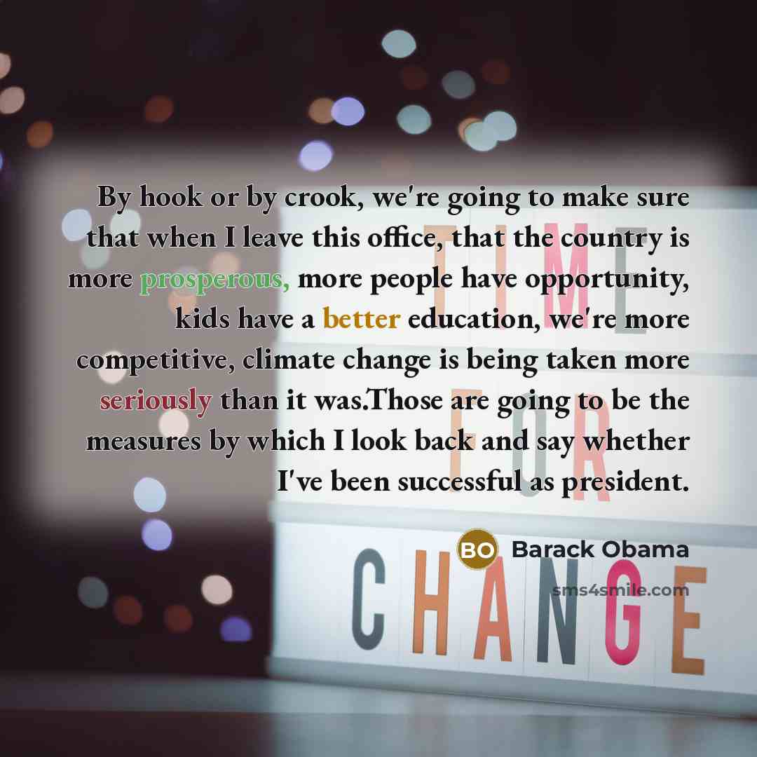 “By hook or by crook, we're going to make sure that when I leave this office, that the country is more prosperous, more people have opportunity, kids have a better education, we're more competitive, climate change is being taken more seriously than it was.Those are going to be the measures by which…” quote by Barack Obama