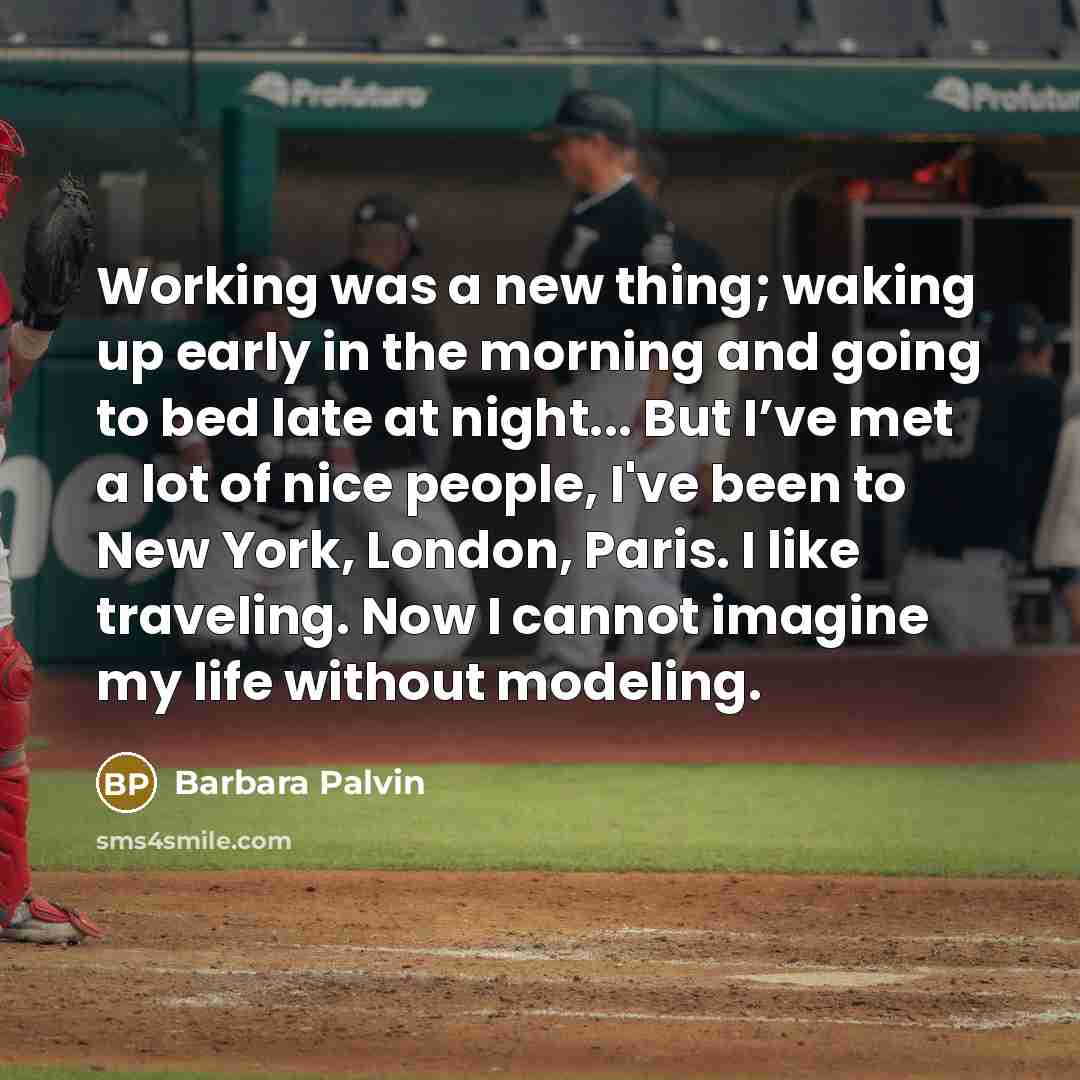 “Working was a new thing; waking up early in the morning and going to bed late at night... But I’ve met a lot of nice people, I've been to New York, London, Paris. I like traveling. Now I cannot imagine my life without modeling.” quote by Barbara Palvin