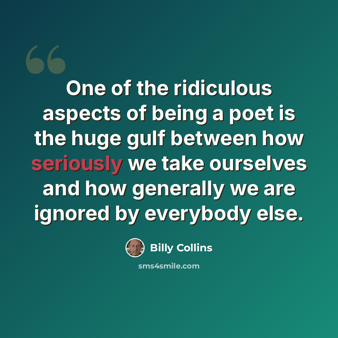 “One of the ridiculous aspects of being a poet is the huge gulf between how seriously we take ourselves and how generally we are ignored by everybody else.” quote by Billy Collins