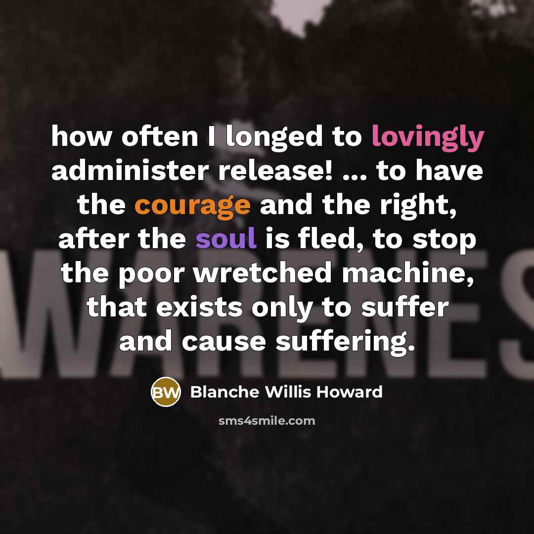 “how often I longed to lovingly administer release! ... to have the courage and the right, after the soul is fled, to stop the poor wretched machine, that exists only to suffer and cause suffering.” quote by Blanche Willis Howard