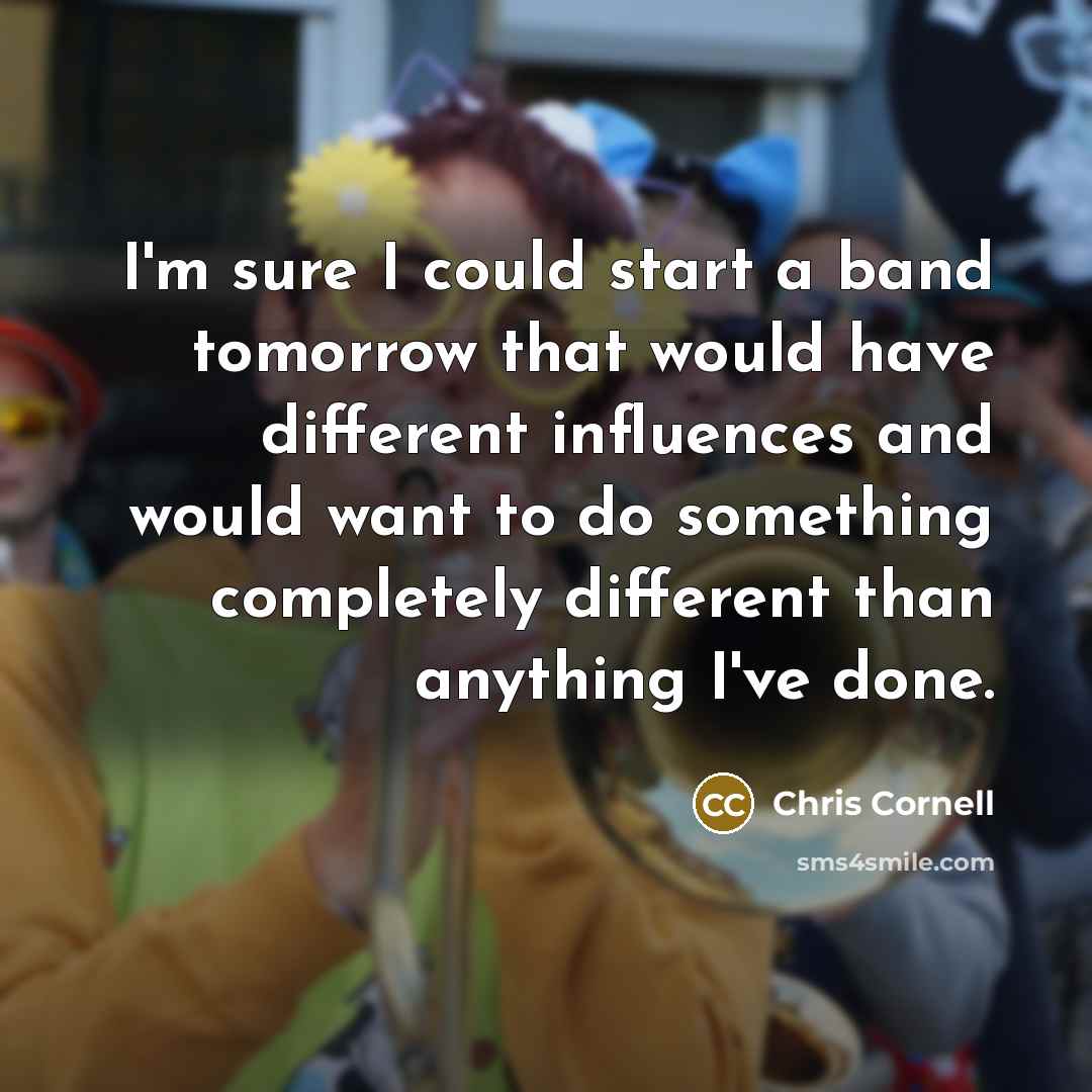 “I'm sure I could start a band tomorrow that would have different influences and would want to do something completely different than anything I've done.” quote by Chris Cornell