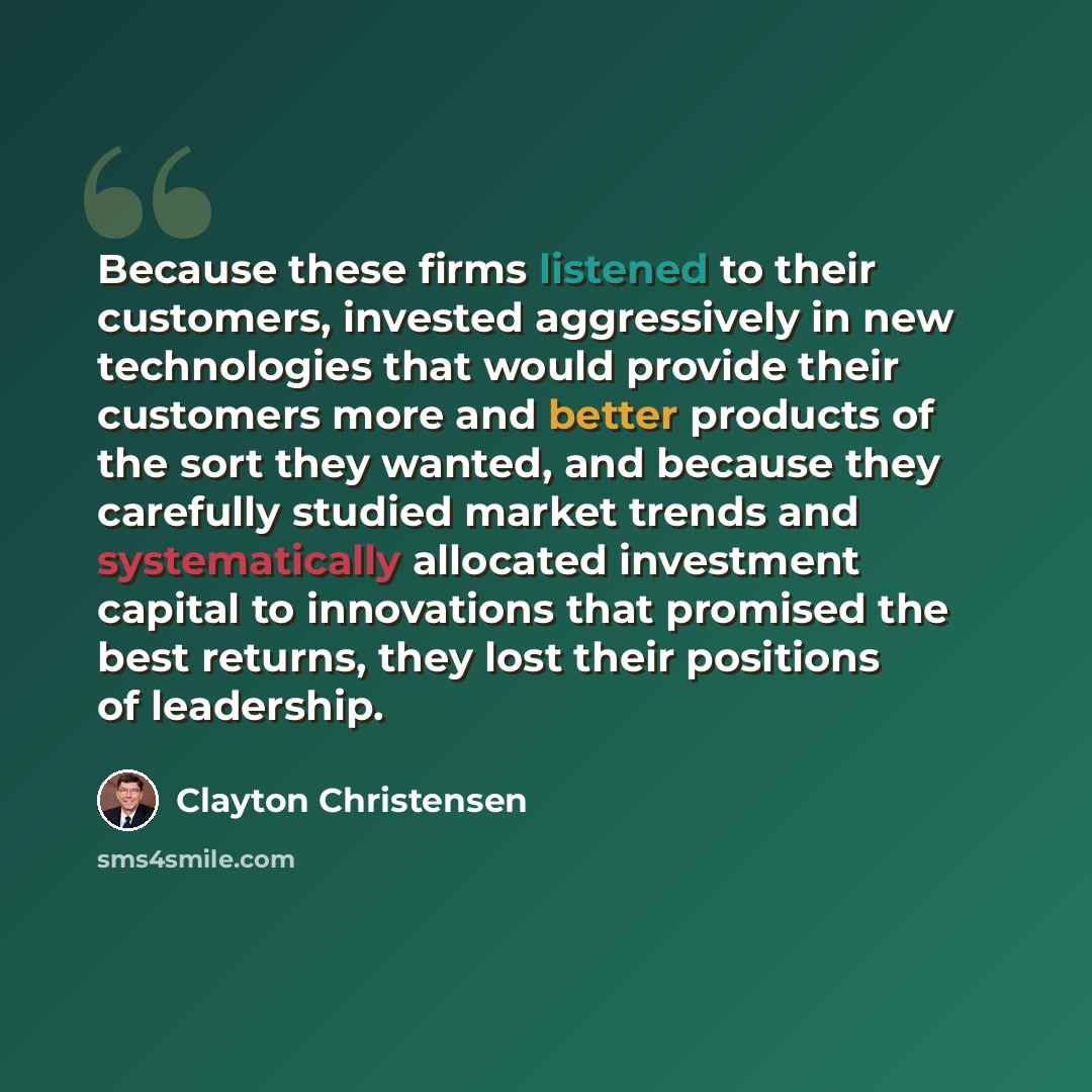 “Because these firms listened to their customers, invested aggressively in new technologies that would provide their customers more and better products of the sort they wanted, and because they carefully studied market trends and systematically allocated investment capital to innovations that…” quote by Clayton Christensen