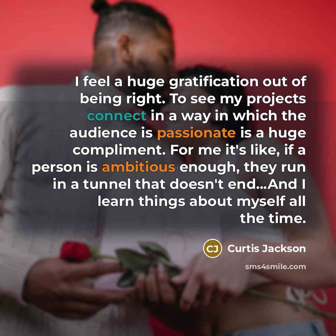 “I feel a huge gratification out of being right. To see my projects connect in a way in which the audience is passionate is a huge compliment. For me it's like, if a person is ambitious enough, they run in a tunnel that doesn't end...And I learn things about myself all the time.” quote by Curtis Jackson