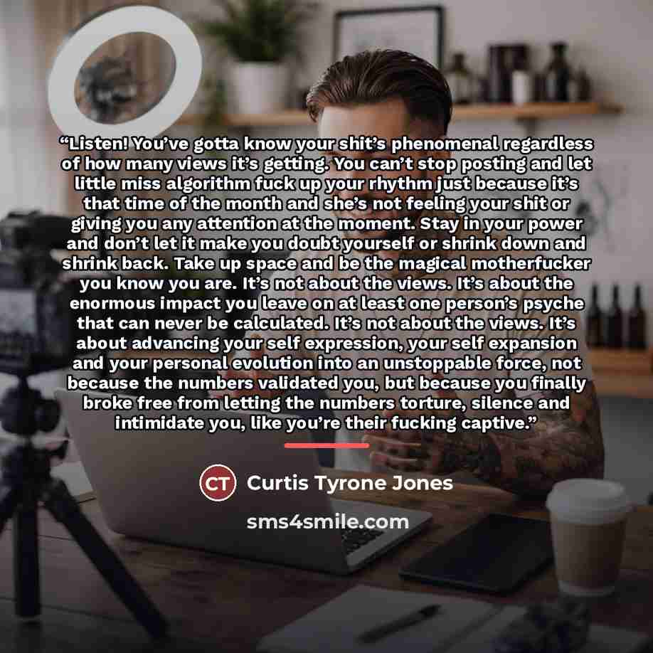 “Listen! You’ve gotta know your shit’s phenomenal regardless of how many views it’s getting. You can’t stop posting and let little miss algorithm fuck up your rhythm just because it’s that time of the month and she’s not feeling your shit or giving you any attention at the moment. Stay in your…” quote by Curtis Tyrone Jones