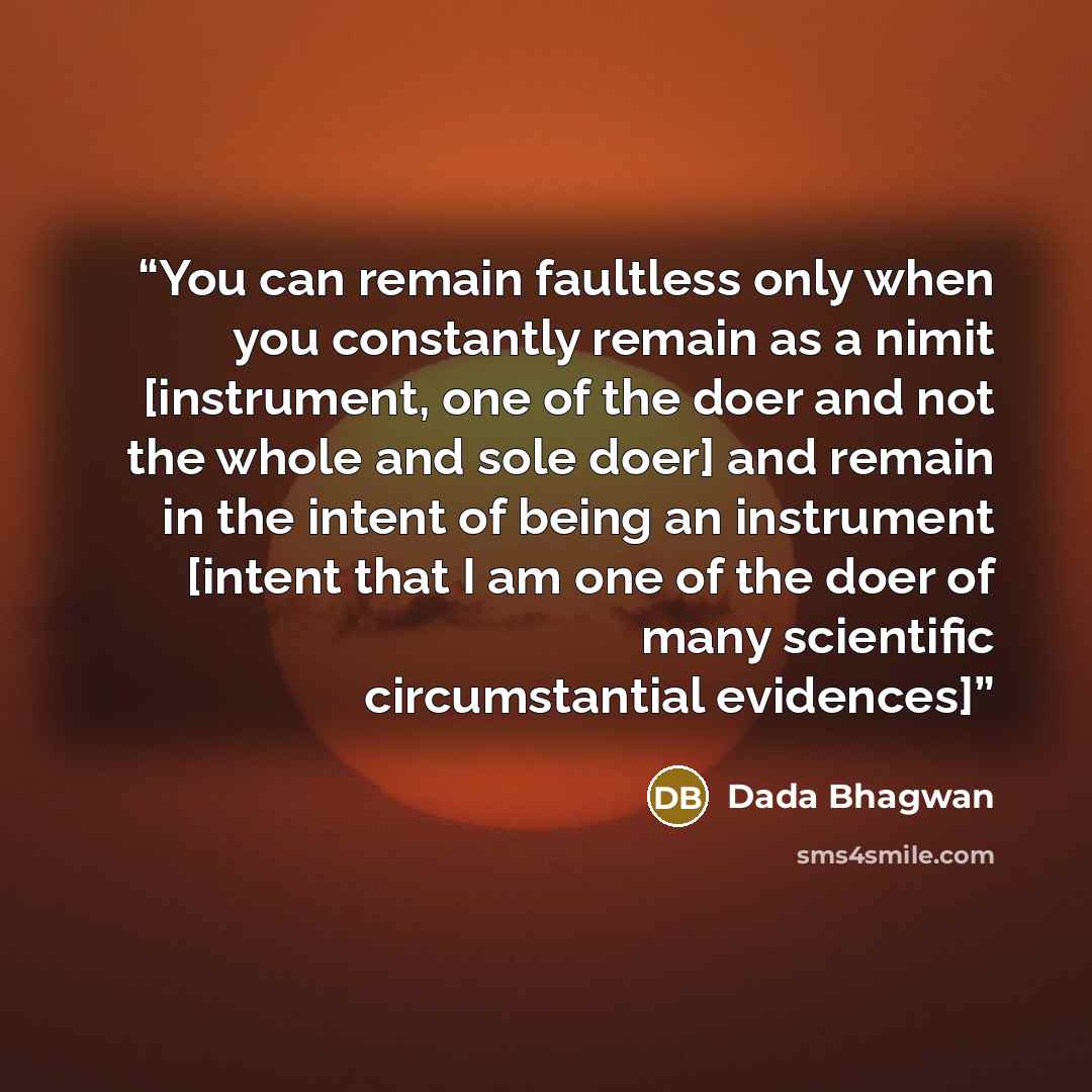 “You can remain faultless only when you constantly remain as a nimit [instrument, one of the doer and not the whole and sole doer] and remain in the intent of being an instrument [intent that I am one of the doer of many scientific circumstantial evidences]” quote by Dada Bhagwan