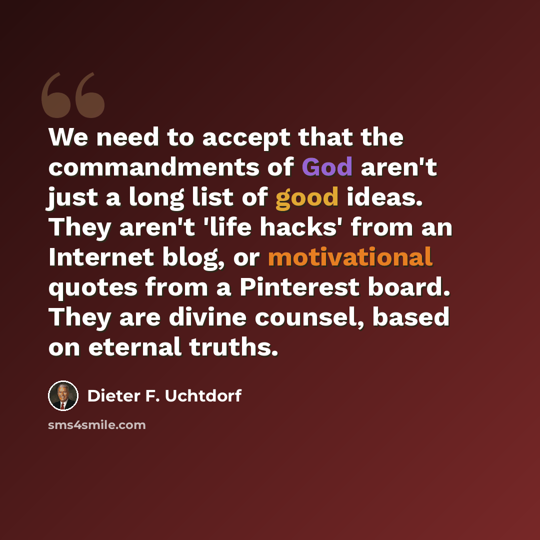 “We need to accept that the commandments of God aren't just a long list of good ideas. They aren't 'life hacks' from an Internet blog, or motivational quotes from a Pinterest board. They are divine counsel, based on eternal truths.” quote by Dieter F. Uchtdorf