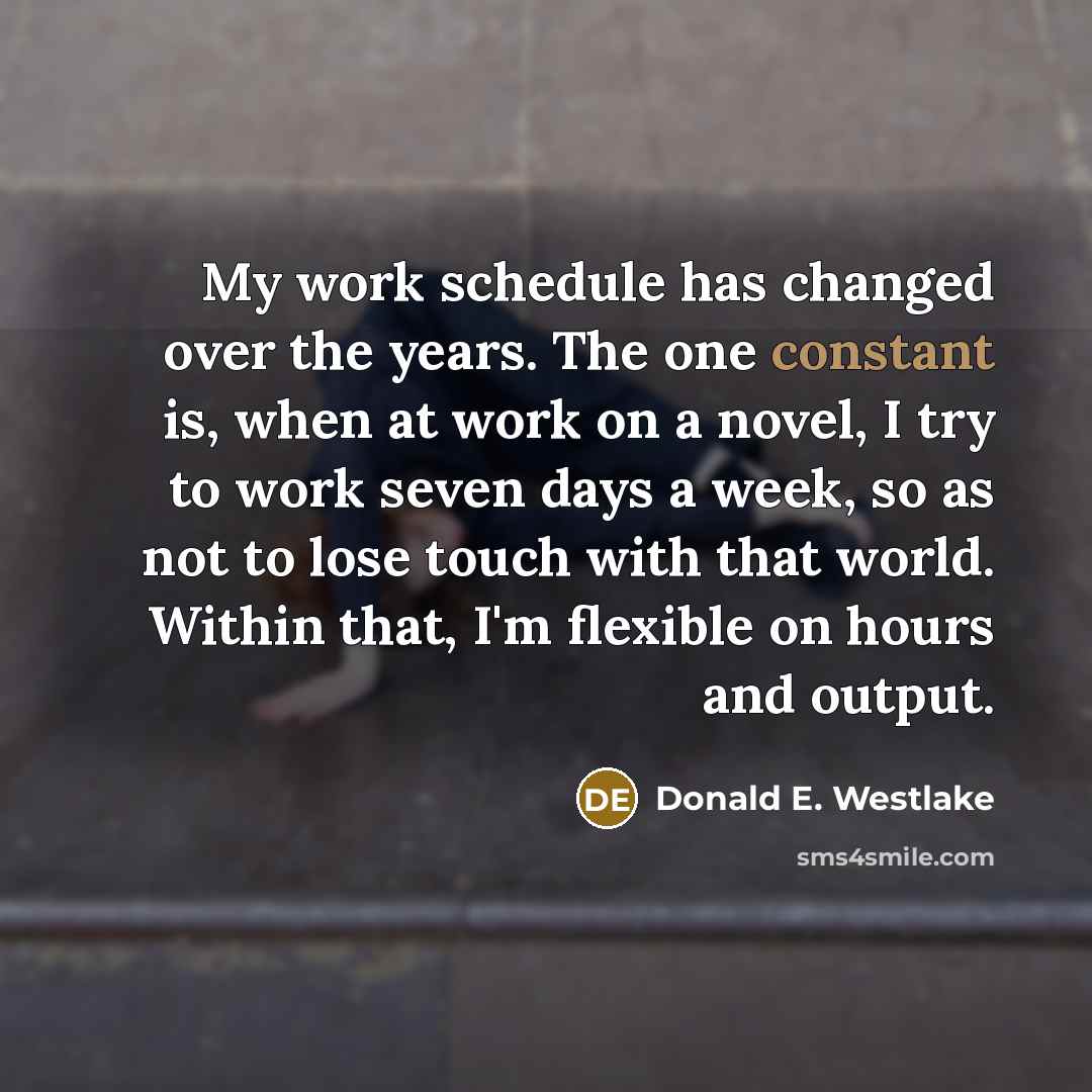 “My work schedule has changed over the years. The one constant is, when at work on a novel, I try to work seven days a week, so as not to lose touch with that world. Within that, I'm flexible on hours and output.” quote by Donald E. Westlake