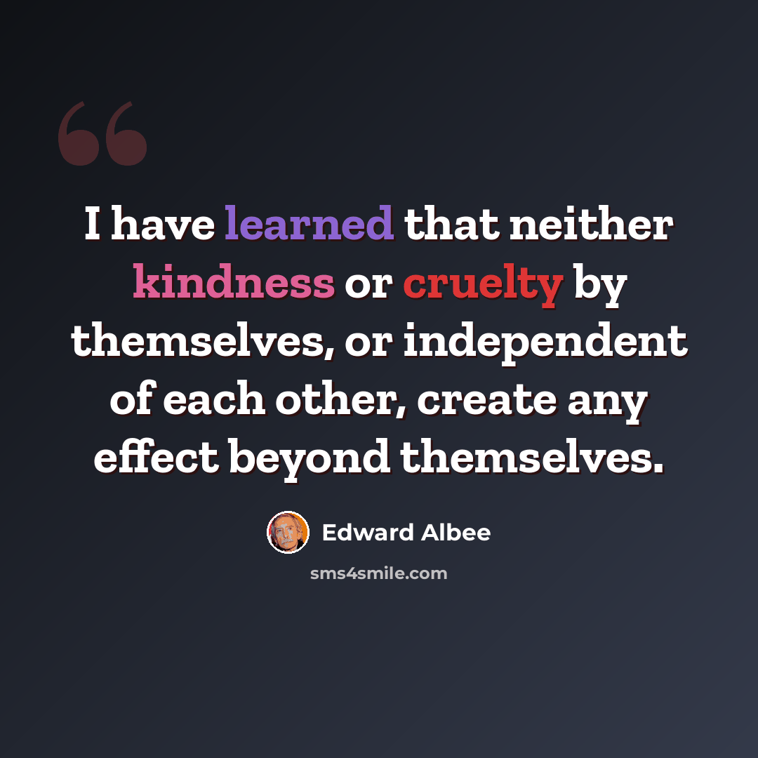 “I have learned that neither kindness or cruelty by themselves, or independent of each other, create any effect beyond themselves.” quote by Edward Albee