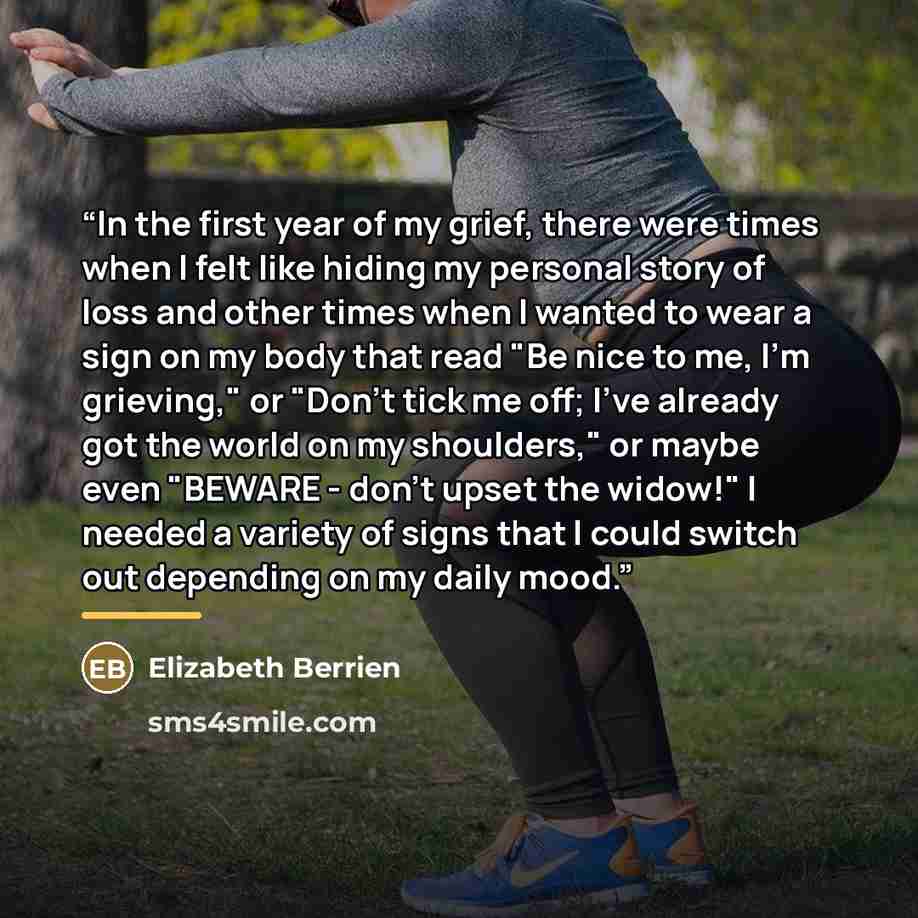 “In the first year of my grief, there were times when I felt like hiding my personal story of loss and other times when I wanted to wear a sign on my body that read "Be nice to me, I'm grieving," or "Don't tick me off; I've already got the world on my shoulders," or maybe even "BEWARE - don't upset…” quote by Elizabeth Berrien