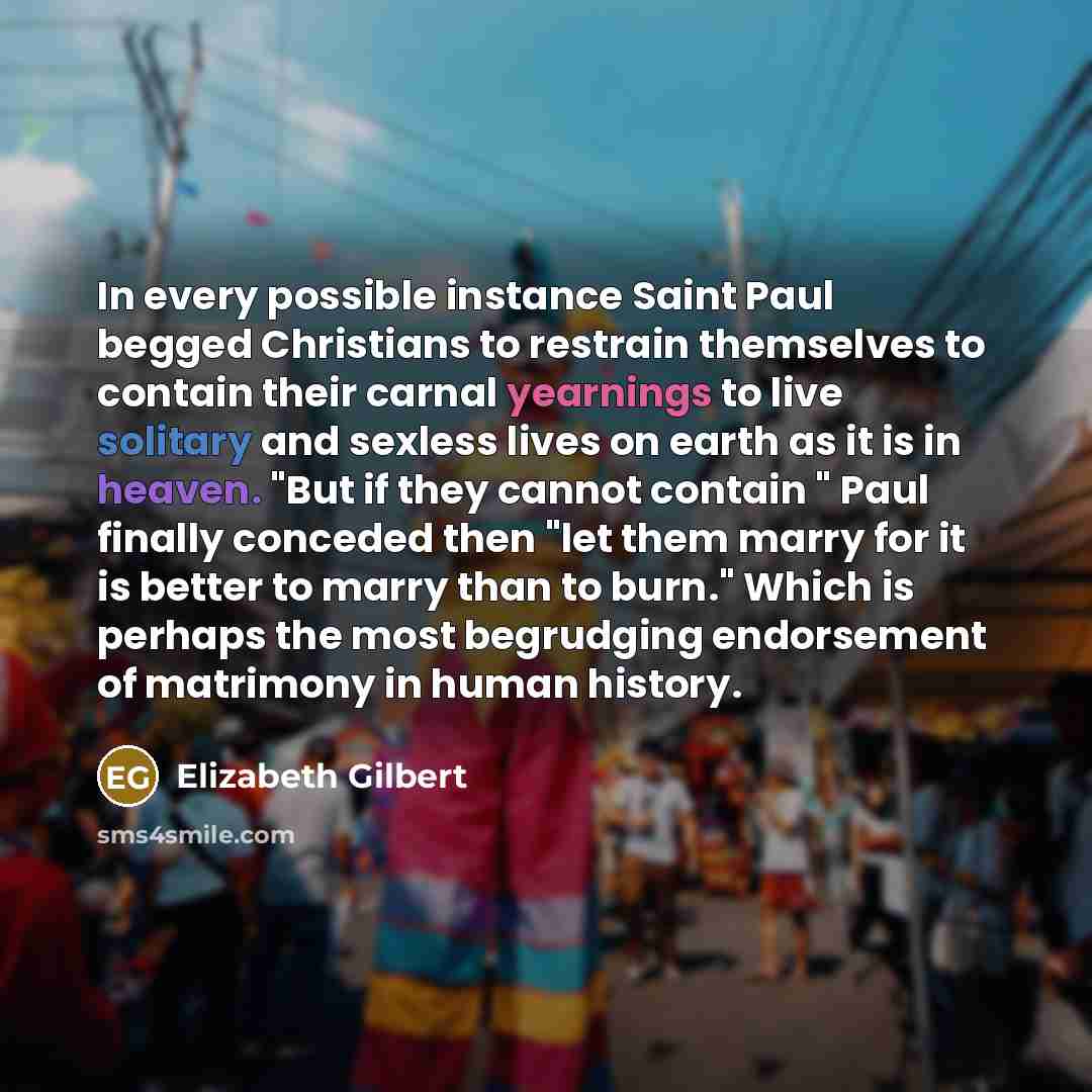 “In every possible instance Saint Paul begged Christians to restrain themselves to contain their carnal yearnings to live solitary and sexless lives on earth as it is in heaven. "But if they cannot contain " Paul finally conceded then "let them marry for it is better to marry than to burn." Which…” quote by Elizabeth Gilbert