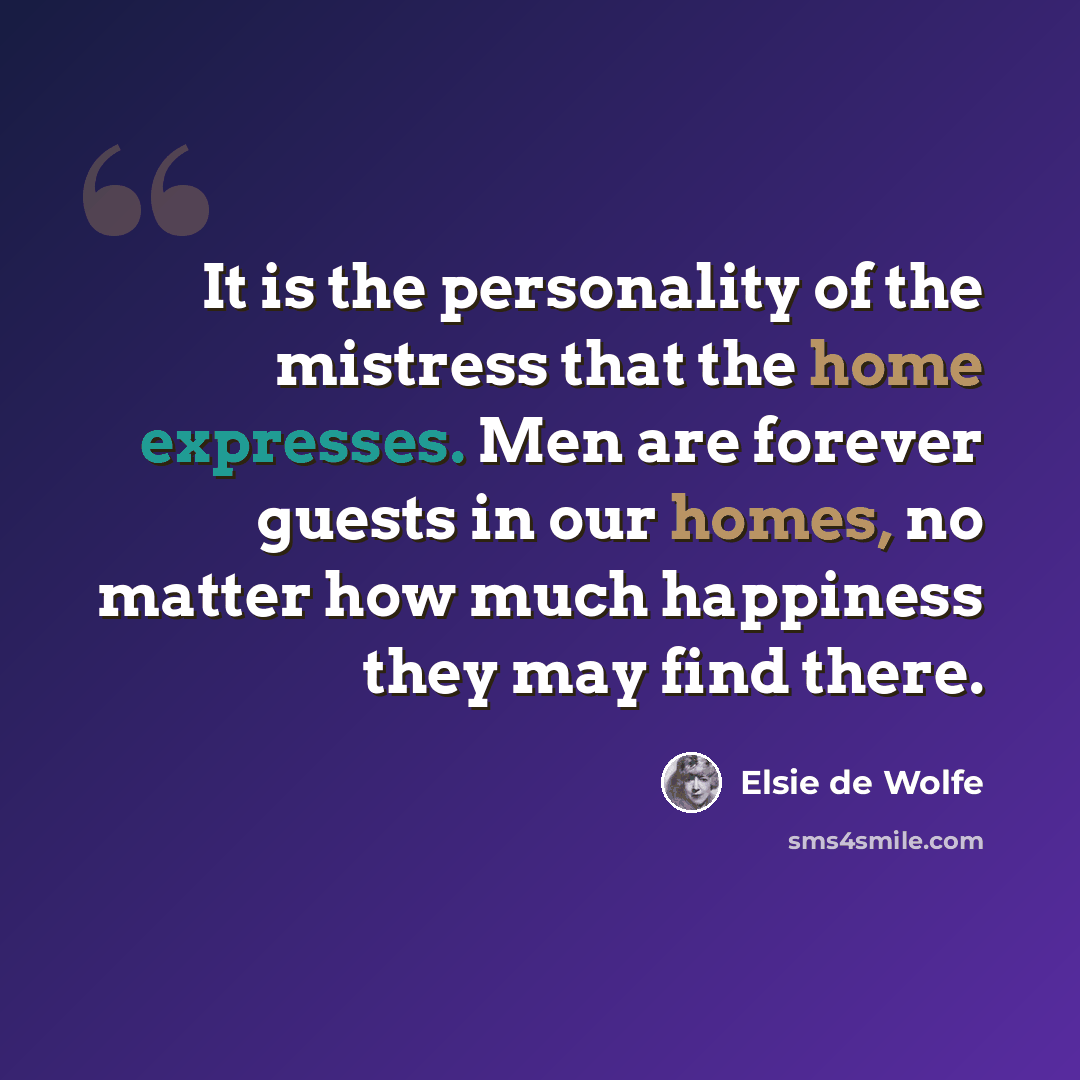 “It is the personality of the mistress that the home expresses. Men are forever guests in our homes, no matter how much happiness they may find there.” quote by Elsie de Wolfe