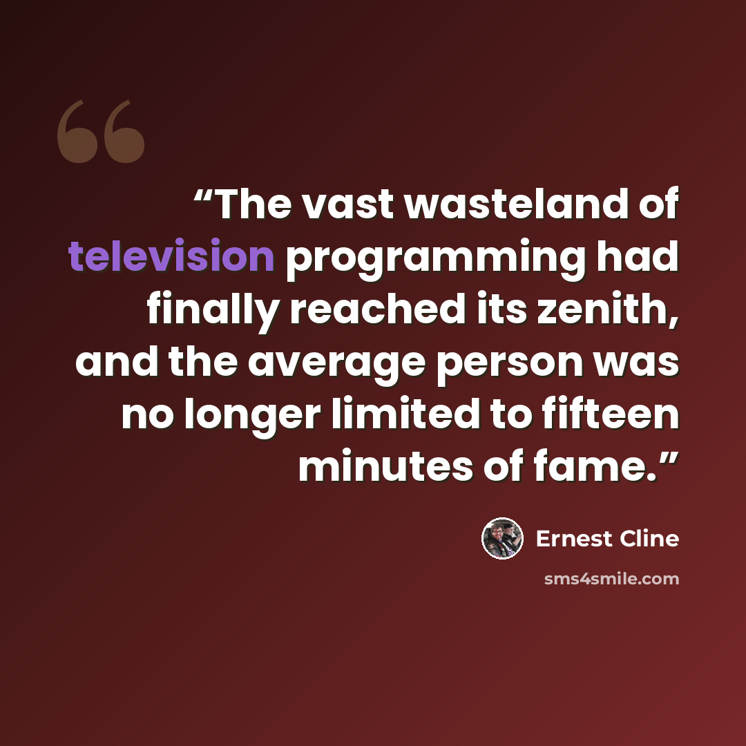 “The vast wasteland of television programming had finally reached its zenith, and the average person was no longer limited to fifteen minutes of fame.” quote by Ernest Cline
