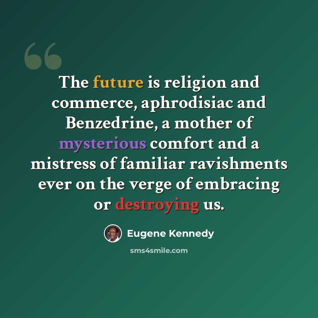 “The future is religion and commerce, aphrodisiac and Benzedrine, a mother of mysterious comfort and a mistress of familiar ravishments ever on the verge of embracing or destroying us.” quote by Eugene Kennedy