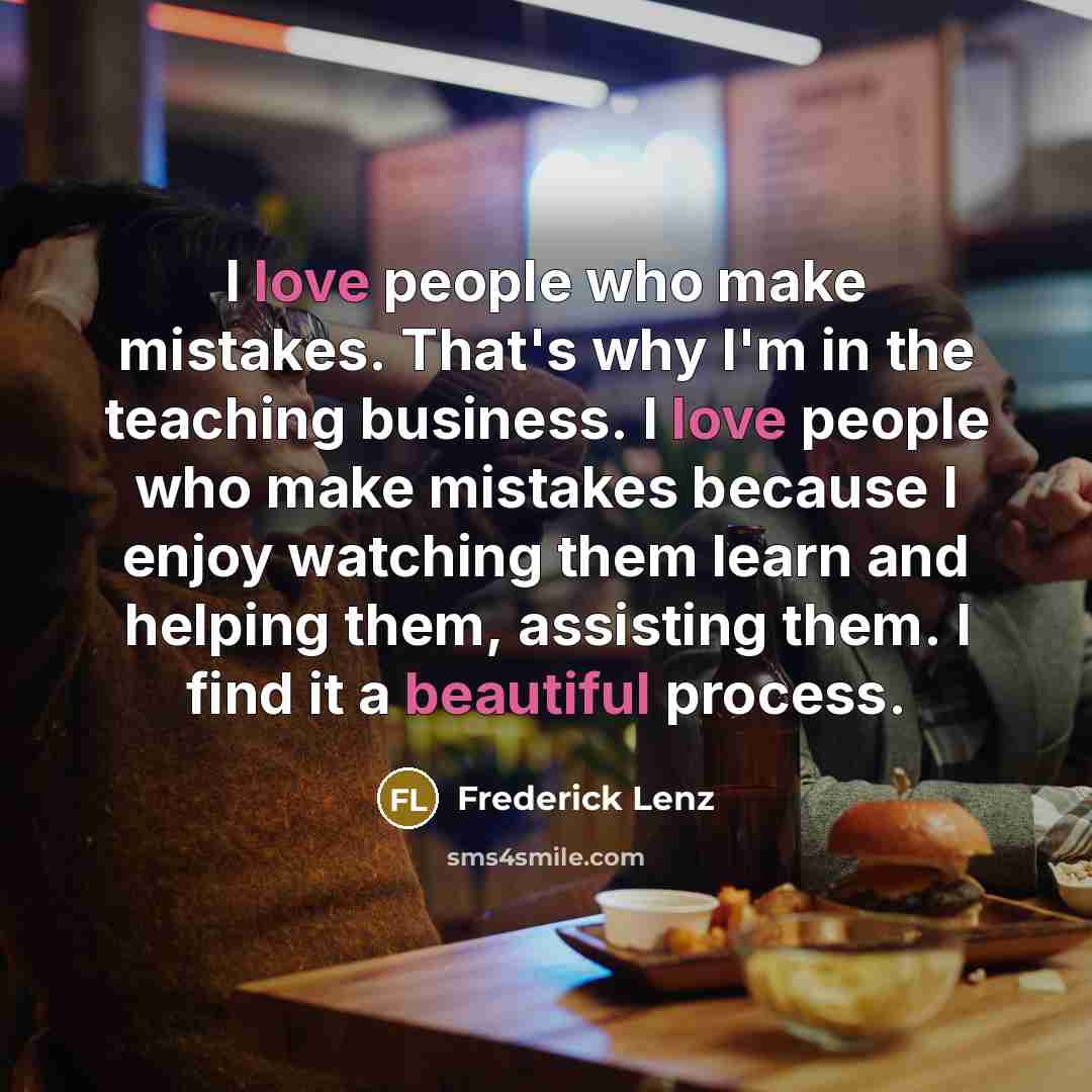 “I love people who make mistakes. That's why I'm in the teaching business. I love people who make mistakes because I enjoy watching them learn and helping them, assisting them. I find it a beautiful process.” quote by Frederick Lenz