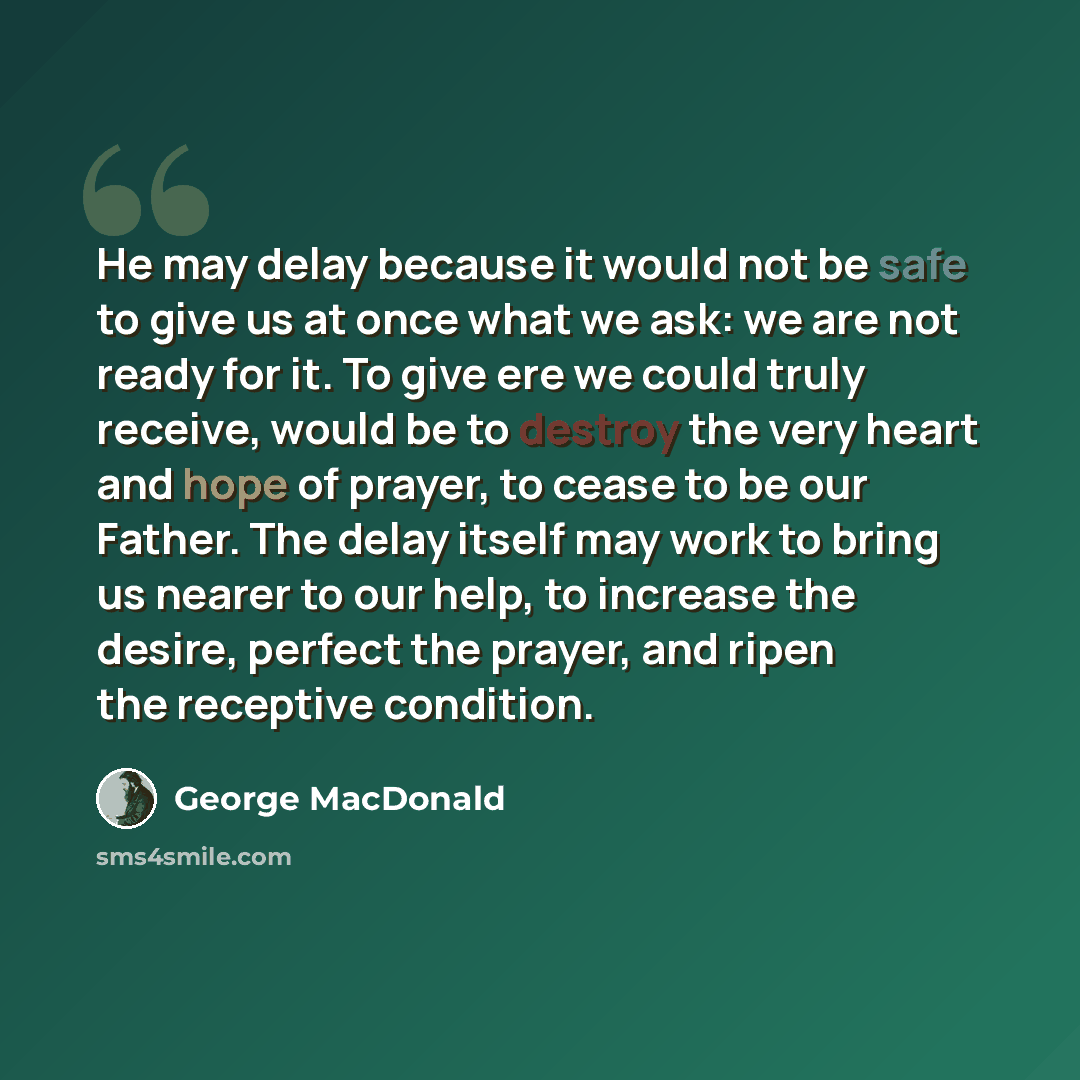 “He may delay because it would not be safe to give us at once what we ask: we are not ready for it. To give ere we could truly receive, would be to destroy the very heart and hope of prayer, to cease to be our Father. The delay itself may work to bring us nearer to our help, to increase the desire…” quote by George MacDonald