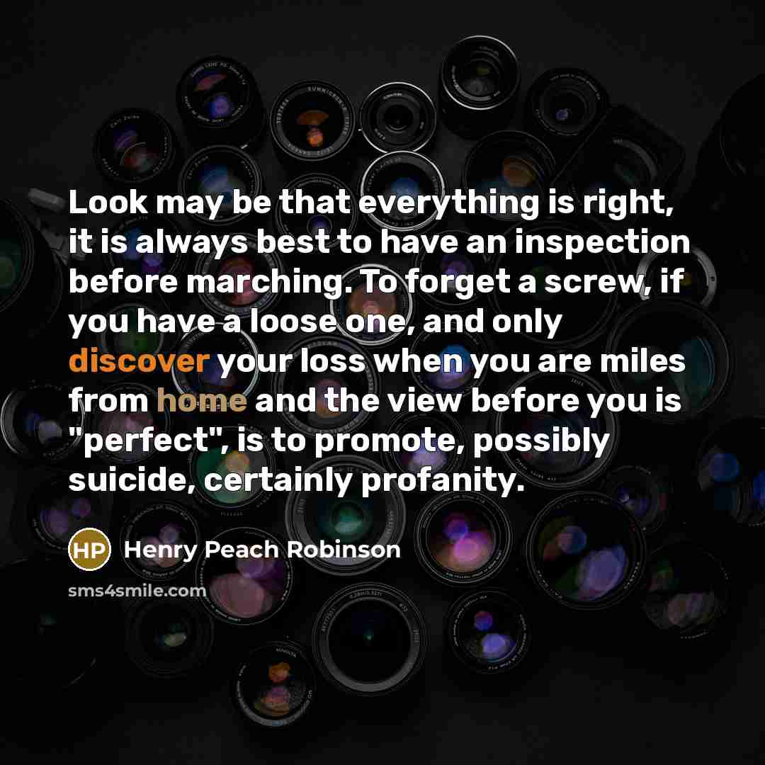 “Look may be that everything is right, it is always best to have an inspection before marching. To forget a screw, if you have a loose one, and only discover your loss when you are miles from home and the view before you is "perfect", is to promote, possibly suicide, certainly profanity.” quote by Henry Peach Robinson