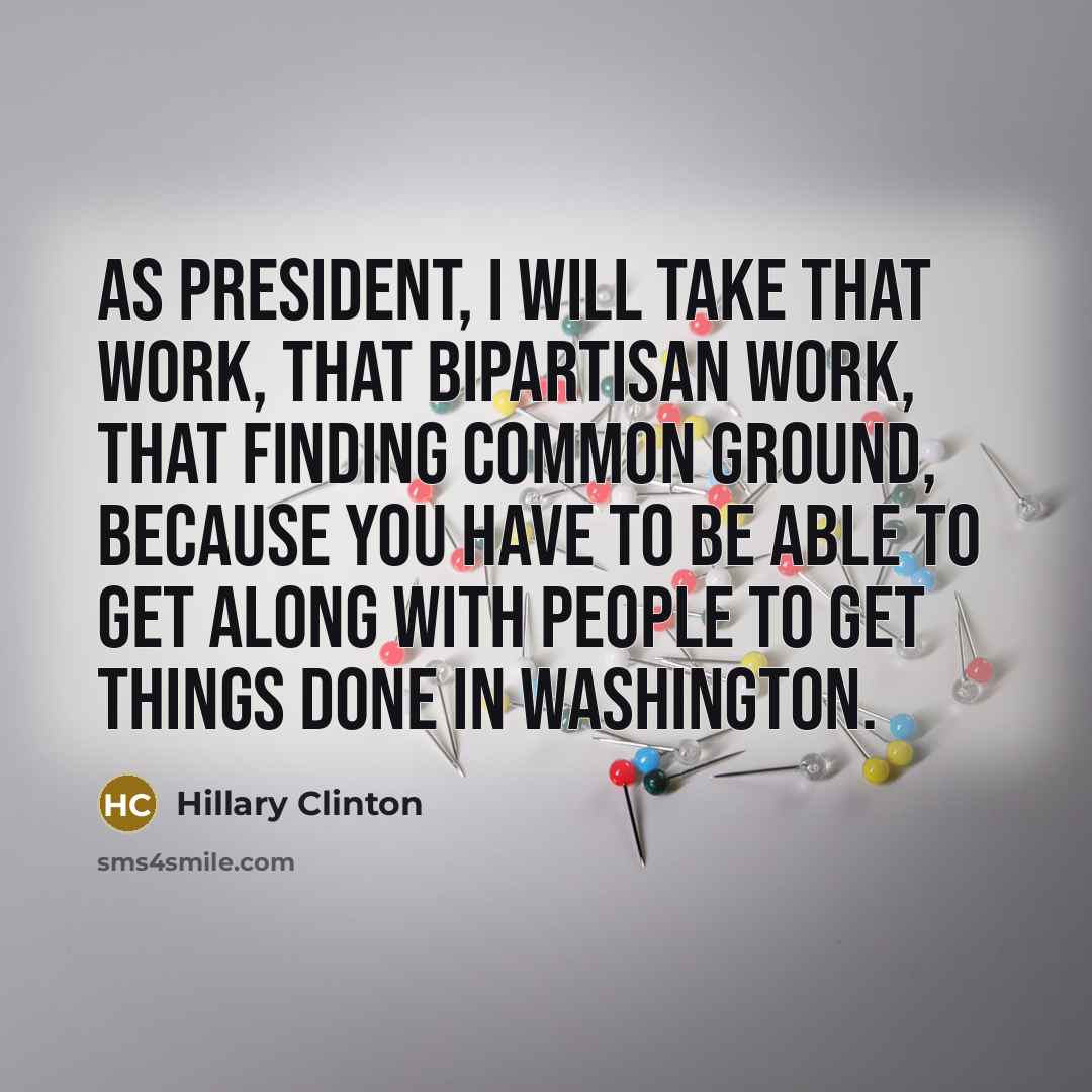 “As president, I will take that work, that bipartisan work, that finding common ground, because you have to be able to get along with people to get things done in Washington.” quote by Hillary Clinton