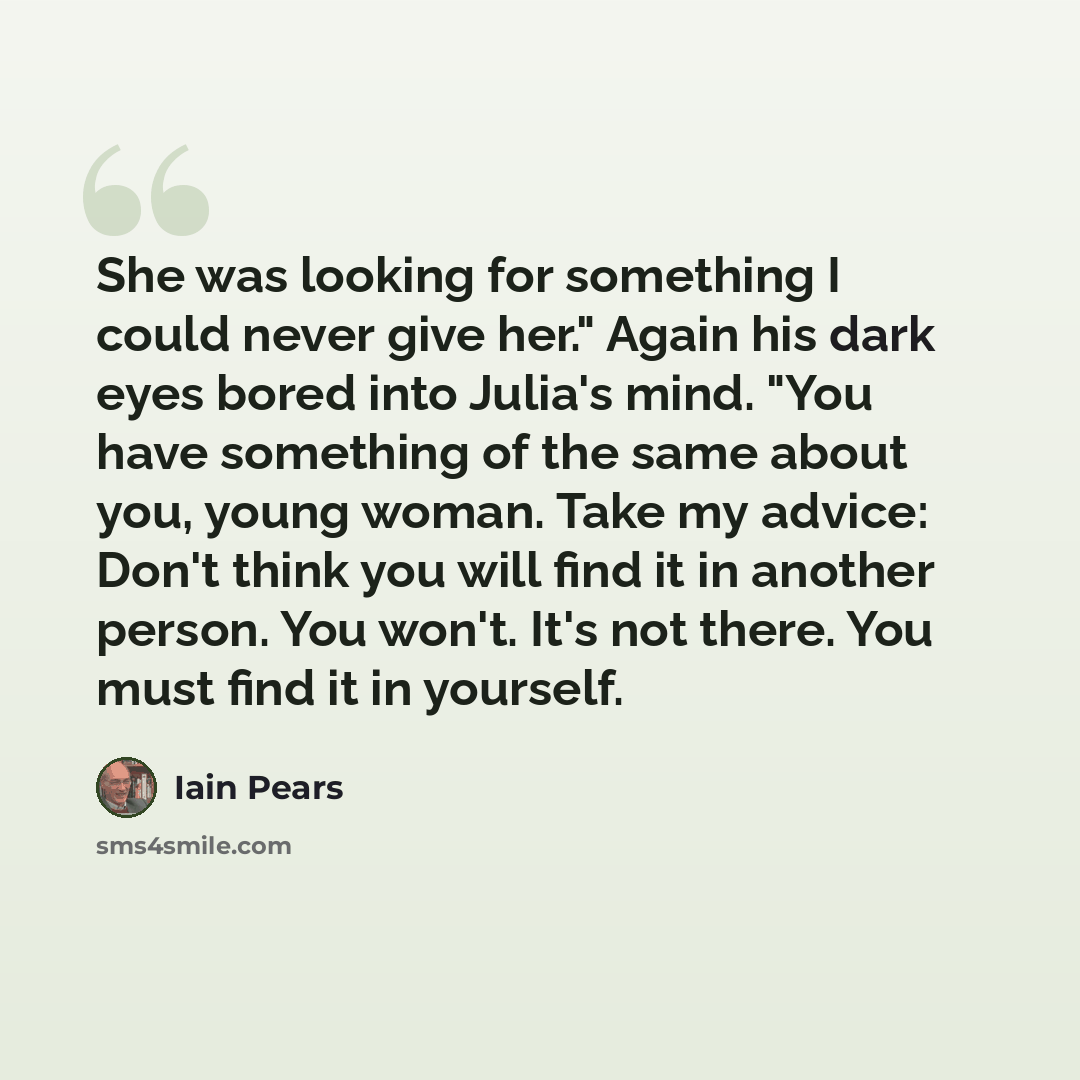 “She was looking for something I could never give her." Again his dark eyes bored into Julia's mind. "You have something of the same about you, young woman. Take my advice: Don't think you will find it in another person. You won't. It's not there. You must find it in yourself.” quote by Iain Pears