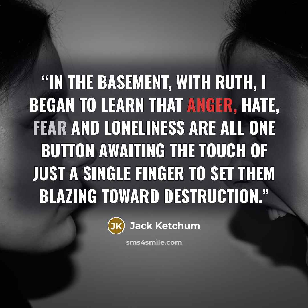 “In the basement, with Ruth, I began to learn that anger, hate, fear and loneliness are all one button awaiting the touch of just a single finger to set them blazing toward destruction.” quote by Jack Ketchum