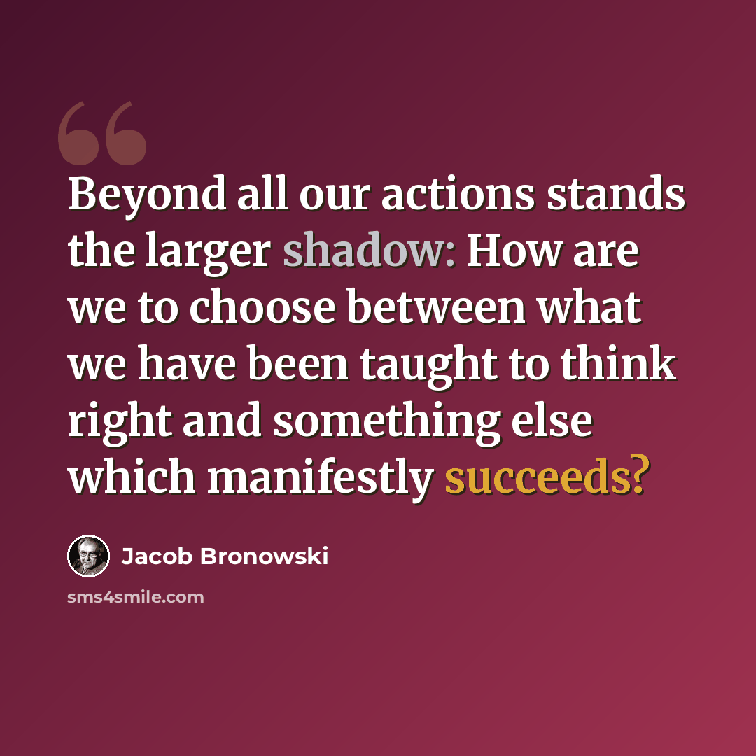 “Beyond all our actions stands the larger shadow: How are we to choose between what we have been taught to think right and something else which manifestly succeeds?” quote by Jacob Bronowski