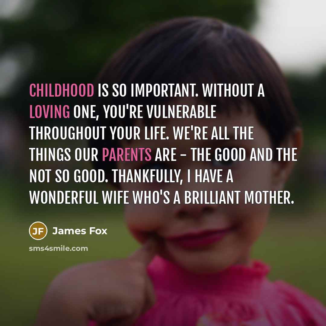 “Childhood is so important. Without a loving one, you're vulnerable throughout your life. We're all the things our parents are - the good and the not so good. Thankfully, I have a wonderful wife who's a brilliant mother.” quote by James Fox
