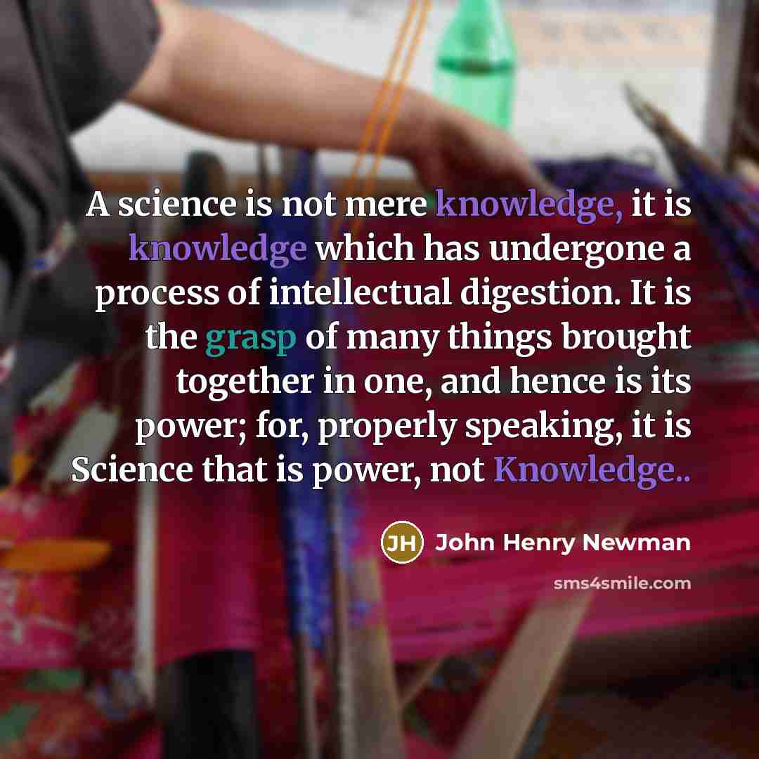 “A science is not mere knowledge, it is knowledge which has undergone a process of intellectual digestion. It is the grasp of many things brought together in one, and hence is its power; for, properly speaking, it is Science that is power, not Knowledge..” quote by John Henry Newman